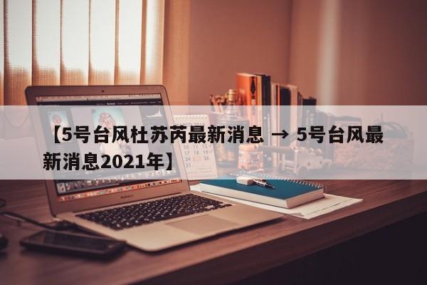 【5号台风杜苏芮最新消息 → 5号台风最新消息2021年】