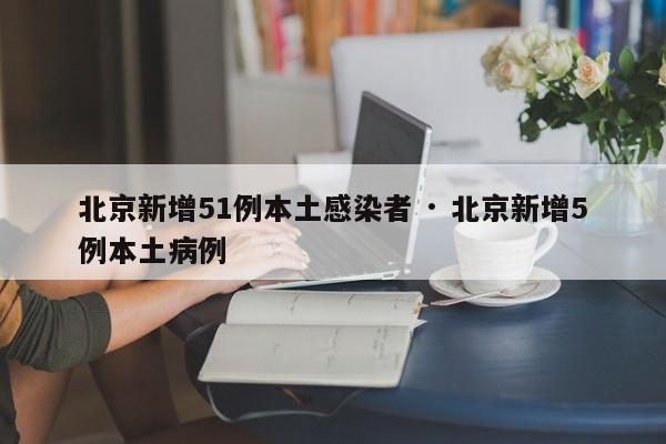 北京新增51例本土感染者 · 北京新增5例本土病例