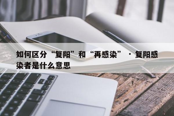 如何区分“复阳”和“再感染” · 复阳感染者是什么意思