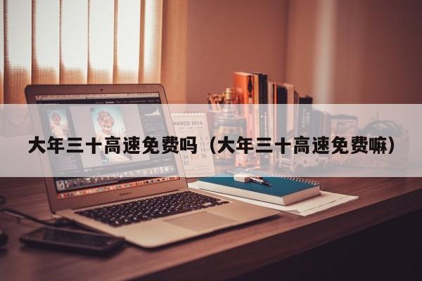 大年三十高速免费吗(大年三十高速免费嘛)