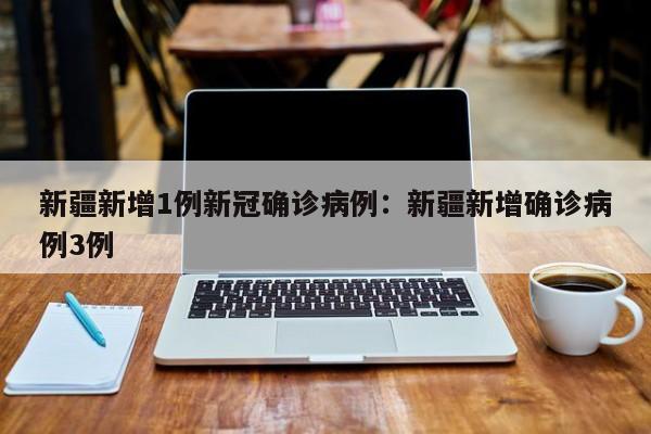 新疆新增1例新冠确诊病例:新疆新增确诊病例3例