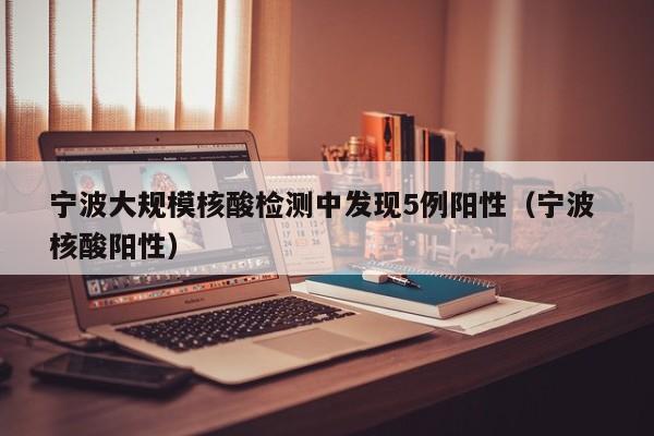 宁波大规模核酸检测中发现5例阳性(宁波 核酸阳性)