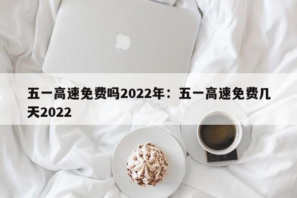 五一高速免费吗2022年:五一高速免费几天2022