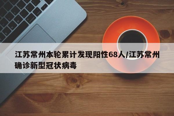 江苏常州本轮累计发现阳性68人/江苏常州确诊新型冠状病毒