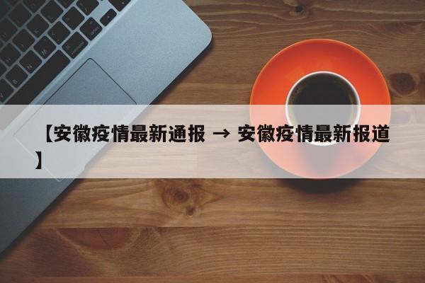 【安徽疫情最新通报 → 安徽疫情最新报道】