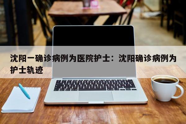 沈阳一确诊病例为医院护士:沈阳确诊病例为护士轨迹