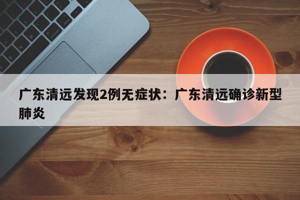 广东清远发现2例无症状:广东清远确诊新型肺炎