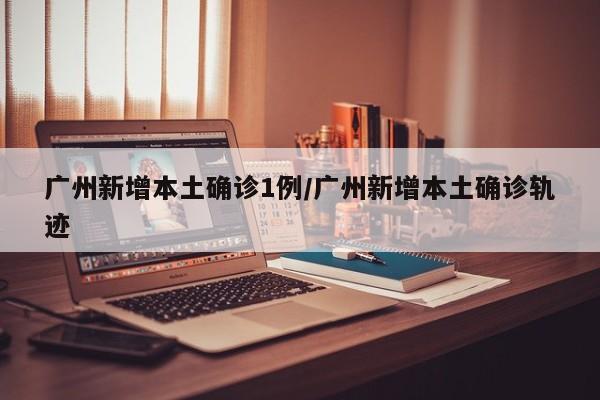 广州新增本土确诊1例/广州新增本土确诊轨迹