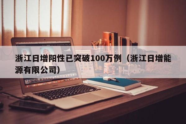 浙江日增阳性已突破100万例(浙江日增能源有限公司)