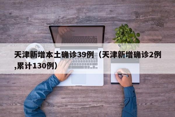 天津新增本土确诊39例(天津新增确诊2例,累计130例)
