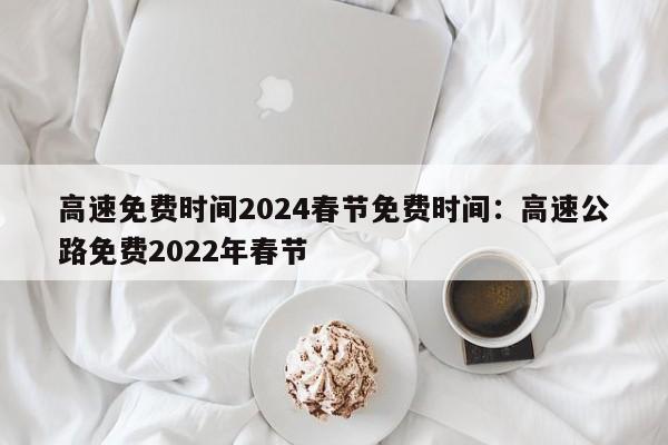 高速免费时间2024春节免费时间:高速公路免费2022年春节