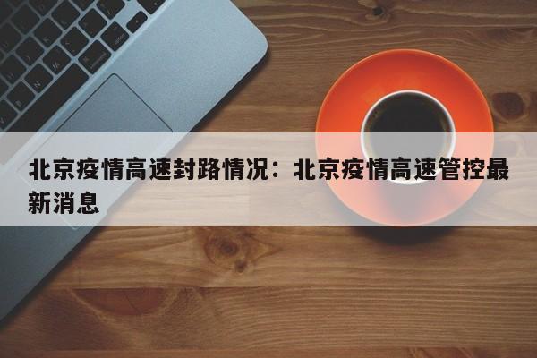 北京疫情高速封路情况:北京疫情高速管控最新消息