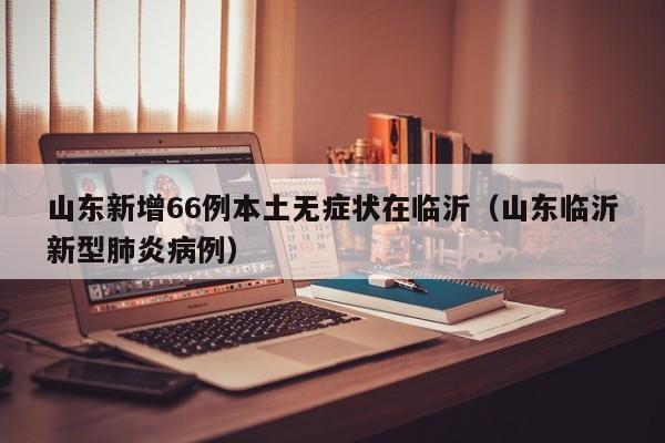 山东新增66例本土无症状在临沂(山东临沂新型肺炎病例)