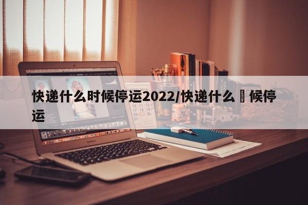 快递什么时候停运2022/快递什么吋候停运