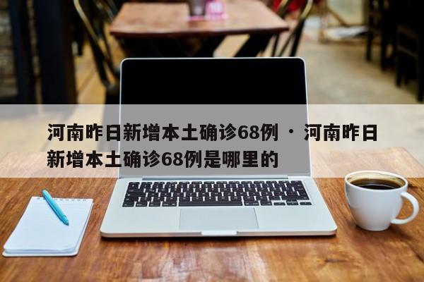河南昨日新增本土确诊68例 · 河南昨日新增本土确诊68例是哪里的