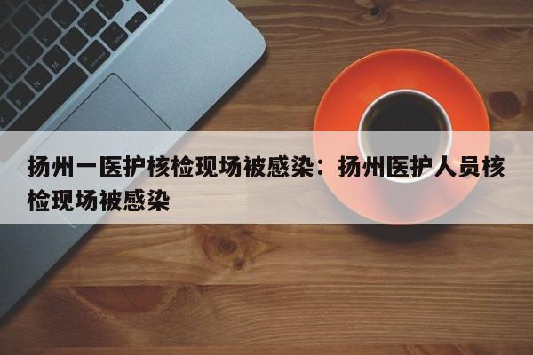 扬州一医护核检现场被感染:扬州医护人员核检现场被感染