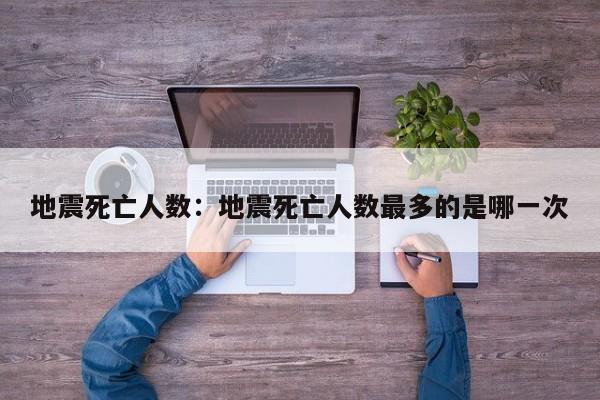 地震死亡人数:地震死亡人数最多的是哪一次
