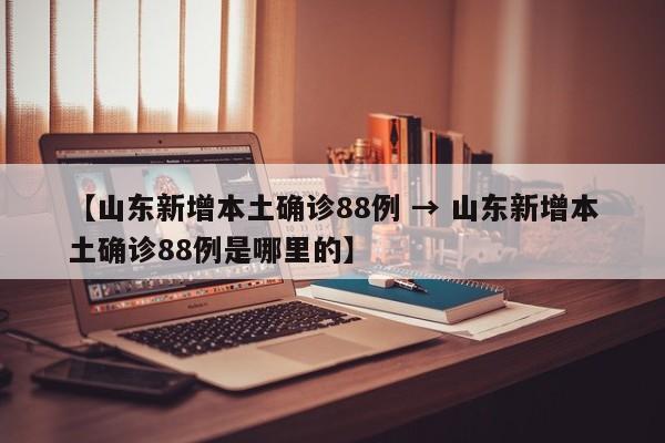 【山东新增本土确诊88例 → 山东新增本土确诊88例是哪里的】