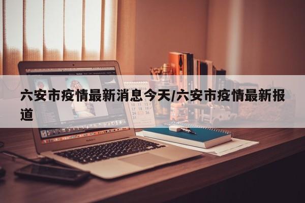 六安市疫情最新消息今天/六安市疫情最新报道