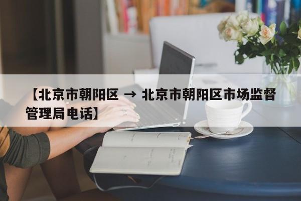 【北京市朝阳区 → 北京市朝阳区市场监督管理局电话】