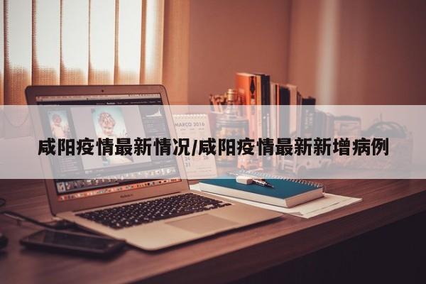 咸阳疫情最新情况/咸阳疫情最新新增病例
