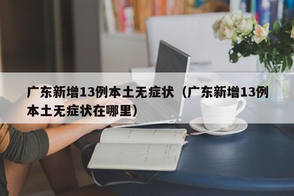 广东新增13例本土无症状(广东新增13例本土无症状在哪里)