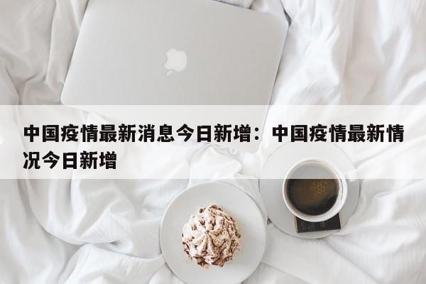 中国疫情最新消息今日新增:中国疫情最新情况今日新增