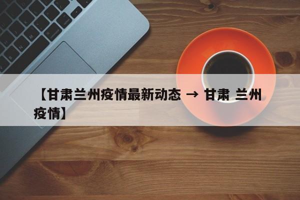 【甘肃兰州疫情最新动态 → 甘肃 兰州 疫情】