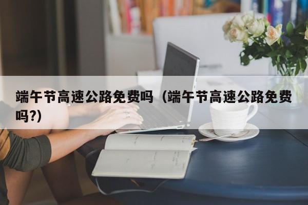 端午节高速公路免费吗(端午节高速公路免费吗?)