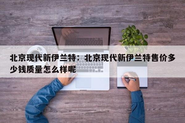 北京现代新伊兰特:北京现代新伊兰特售价多少钱质量怎么样呢