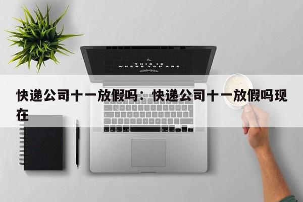 快递公司十一放假吗:快递公司十一放假吗现在