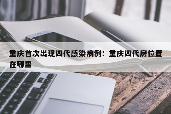 重庆首次出现四代感染病例：重庆四代房位置在哪里