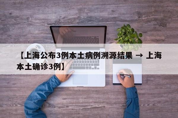 【上海公布3例本土病例溯源结果 → 上海本土确诊3例】