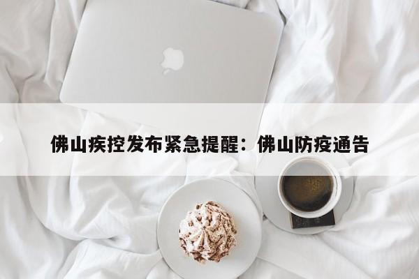 佛山疾控发布紧急提醒:佛山防疫通告