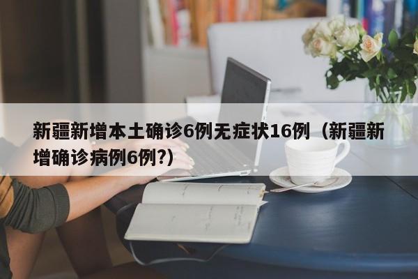 新疆新增本土确诊6例无症状16例(新疆新增确诊病例6例?)