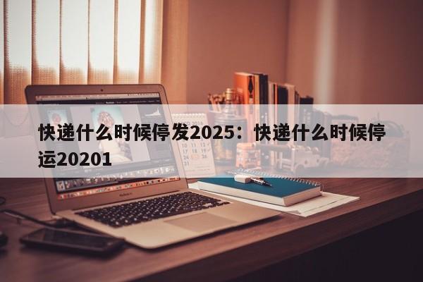 快递什么时候停发2025:快递什么时候停运20201