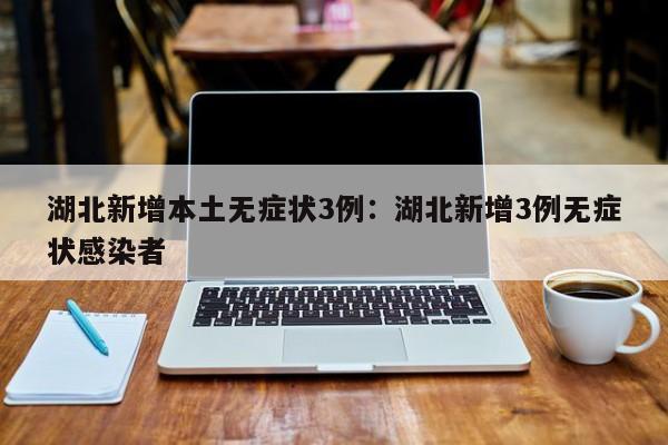 湖北新增本土无症状3例:湖北新增3例无症状感染者