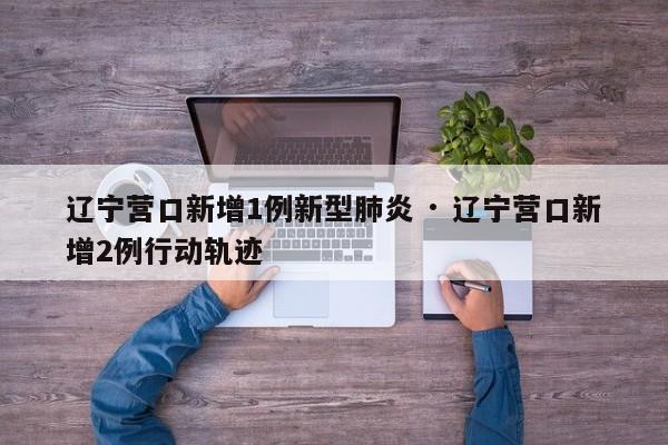 辽宁营口新增1例新型肺炎 · 辽宁营口新增2例行动轨迹