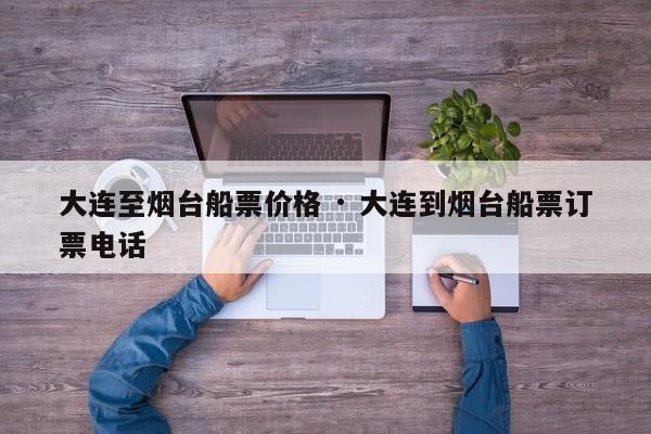 大连至烟台船票价格 · 大连到烟台船票订票电话
