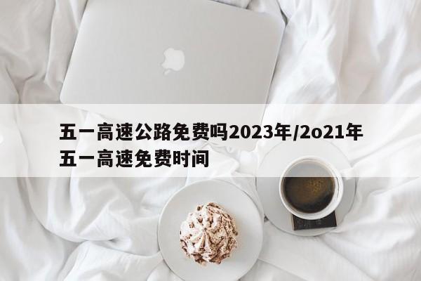 五一高速公路免费吗2023年/2o21年五一高速免费时间