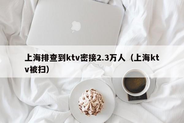 上海排查到ktv密接2.3万人(上海ktv被扫)