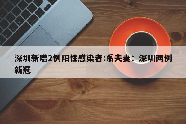 深圳新增2例阳性感染者:系夫妻:深圳两例新冠