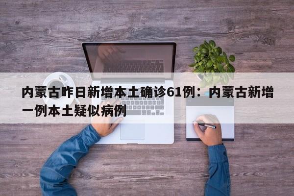 内蒙古昨日新增本土确诊61例:内蒙古新增一例本土疑似病例