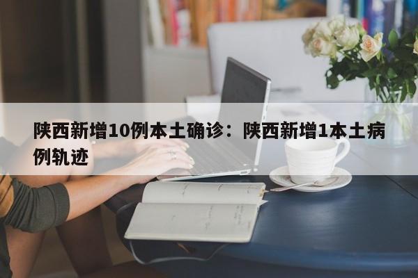 陕西新增10例本土确诊:陕西新增1本土病例轨迹