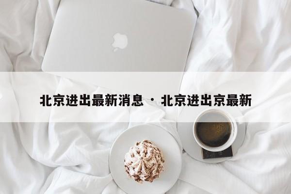 北京进出最新消息 · 北京进出京最新