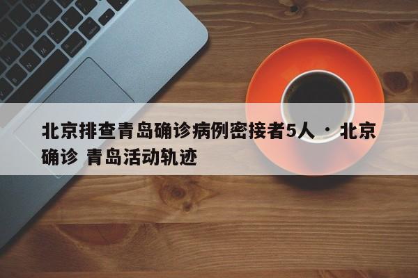北京排查青岛确诊病例密接者5人 · 北京确诊 青岛活动轨迹