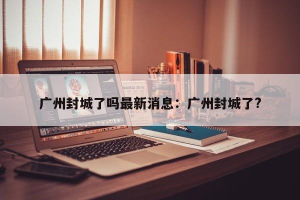 广州封城了吗最新消息:广州封城了?