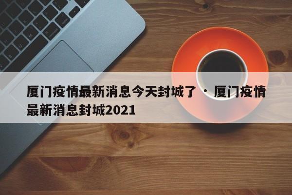 厦门疫情最新消息今天封城了 · 厦门疫情最新消息封城2021