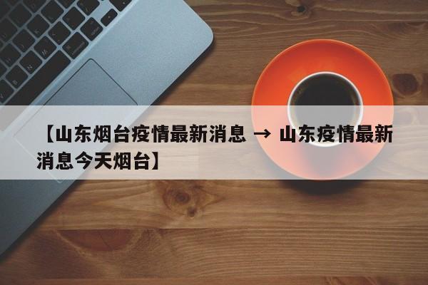 【山东烟台疫情最新消息 → 山东疫情最新消息今天烟台】