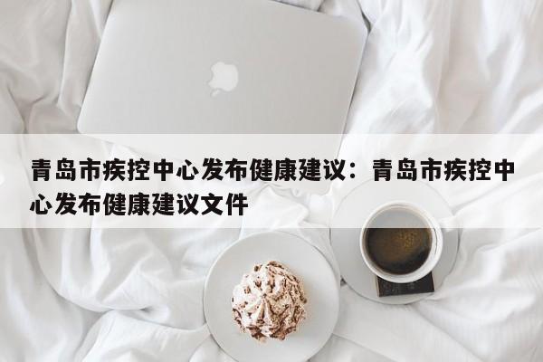 青岛市疾控中心发布健康建议:青岛市疾控中心发布健康建议文件